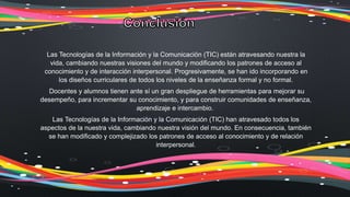 Las Tecnologías de la Información y la Comunicación (TIC) están atravesando nuestra la
vida, cambiando nuestras visiones del mundo y modificando los patrones de acceso al
conocimiento y de interacción interpersonal. Progresivamente, se han ido incorporando en
los diseños curriculares de todos los niveles de la enseñanza formal y no formal.
Docentes y alumnos tienen ante sí un gran despliegue de herramientas para mejorar su
desempeño, para incrementar su conocimiento, y para construir comunidades de enseñanza,
aprendizaje e intercambio.
Las Tecnologías de la Información y la Comunicación (TIC) han atravesado todos los
aspectos de la nuestra vida, cambiando nuestra visión del mundo. En consecuencia, también
se han modificado y complejizado los patrones de acceso al conocimiento y de relación
interpersonal.
 