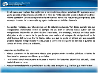 Unidad V Gasto Publico
•

Es el gasto que realizan los gobiernos a través de inversiones públicas. Un aumento en el
gasto público producirá un aumento en el nivel de renta nacional, y una reducción tendrá el
efecto contrario. Durante un periodo de inflación es necesario reducir el gasto público para
manejar la curva de la demanda agregada hacia una estabilidad deseada.

•

Los gastos realizados por el gobierno son de naturaleza diversa. Van desde cumplir con sus
obligaciones inmediatas como la compra de un bien o servicio hasta cubrir con las
obligaciones incurridas en años fiscales anteriores. Sin embargo, muchos de ellos están
dirigidos a cierta parte de la población para reducir el margen de desigualdad en la
distribución del ingreso. Por lo tanto, saber en qué se gasta el dinero del presupuesto
público resulta indispensable y sano, pues a través de este gasto se conoce a quienes se
ayuda en forma directa e indirecta.

Los gastos se clasifican en:
• Gasto corrientes o de consumo: Gasto para proporcionar servicios públicos, salarios de
funcionarios y compra de bienes y servicios.
•
Gasto de capital: Gasto para mantener o mejorar la capacidad productiva del país, sobre
todo infraestructuras.
• Gasto de transferencia: Capital que el estado cede a empresas y familias que lo necesitan

 