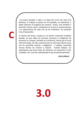Las tareas llevadas a cabo a lo largo del curso han sido muy
    positivas. El trabajo en grupo me ha ayudado, no solamente, a
    poder observar el progreso de nuestras tareas, sino también a
    aprender nuevas cosas e integrarlas en lo que ya conocía gracias
    a as aportaciones de cada uno de los miembros. Ha resultado



C
    muy enriquecedor.
    El sistema de tareas, aunque en un primer momento resultaba
    pesado, ya que todas las semanas teníamos la obligación de
    presentar un trabajo, viéndolo en la distancia, ahora que el curso
    está terminado, me doy cuenta de que es esta tarea diaria la que
    nos ha permitido avanzar y obligarnos a trabajar, buscando
    nuevas formas de innovar y mejorar nuestro trabajo. Las
    expectativas que tenía antes de comenzar no solamente se han
    cumplido, sino que han sobrepasado lo que pretendía aprender.
                                                     Leticia Muret




                         3.0
 