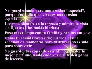 No guardes nada para una ocasión “especial”, porque cada día que  vives es una ocasión especial. Lee mas, siéntate en la terraza y admira la vista sin fijarte en las malas hierbas;  Pasa mas tiempo con tu familia y con tus amigos;  Come tu comida preferida; La vida es una sucesión de momentos para disfrutar, no es solo para sobrevivir.  No guardes tus copas de cristal; no guardes tu mejor perfume, usalo cada vez que te den ganas de hacerlo.  