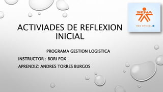 ACTIVIADES DE REFLEXION
INICIAL
PROGRAMA GESTION LOGISTICA
INSTRUCTOR : BORI FOX
APRENDIZ: ANDRES TORRES BURGOS
 
