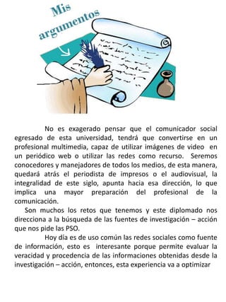 No es exagerado pensar que el comunicador social
egresado de esta universidad, tendrá que convertirse en un
profesional multimedia, capaz de utilizar imágenes de video en
un periódico web o utilizar las redes como recurso. Seremos
conocedores y manejadores de todos los medios, de esta manera,
quedará atrás el periodista de impresos o el audiovisual, la
integralidad de este siglo, apunta hacia esa dirección, lo que
implica una mayor preparación del profesional de la
comunicación.
Son muchos los retos que tenemos y este diplomado nos
direcciona a la búsqueda de las fuentes de investigación – acción
que nos pide las PSO.
Hoy día es de uso común las redes sociales como fuente
de información, esto es interesante porque permite evaluar la
veracidad y procedencia de las informaciones obtenidas desde la
investigación – acción, entonces, esta experiencia va a optimizar
 