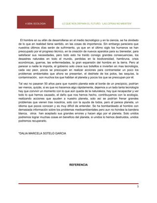4 SEM. ECOLOGIA              LO QUE NOS DEPARA EL FUTURO: “LAS CIFRAS NO MIENTEN”




 El hombre en su afán de desarrollarse en el medio tecnológico y en la ciencia, se ha olvidado
de lo que en realidad tiene sentido, en las cosas de importancia. Sin embargo pareciera que
nuestros últimos días serán de sufrimiento, ya que en el último siglo los humanos se han
preocupado por el progreso técnico, en la creación de nuevos aparatos para su bienestar, para
satisfacer sus necesidades, pero todo esto ha traído consigo grandes consecuencias, los
desastres naturales en todo el mundo, perdidas en la biodiversidad, hambruna, crisis
económicas, guerras, las enfermedades, la gran expansión del hombre en la tierra. Pero al
parecer a nadie le importa, el gobierno solo crece sus bolsillos e invierten en mas tecnología,
cada vez peor, pocos se preocupan en realizar acciones para contrarrestar un poco los
problemas ambientales que ahora se presentan, el deshiele de los polos, las sequías, la
contaminación, son muchos los que habitan el planeta y pocos los que se preocupan por él.

Tal vez no pasaran 50 años para que nuestro planeta este al borde de un precipicio, podrían
ser menos, quizás, si es que no hacemos algo rápidamente, dejemos a un lado tanta tecnología
hay que convivir un momento con lo que aún queda de la naturaleza, hay que recapacitar y ver
todo lo que hemos causado, el daño que nos hemos hecho, contribuyamos con la ecología,
realizando acciones que ayuden a nuestro planeta, solo así se podrían frenar grandes
problemas que vienen tras nosotros, solo con la ayuda de todos, pero al parece planeta, un
idioma que pocos conocen y es muy difícil de entender. Se ha bombardeado al hombre con
demasiada información sobre los problemas medioambientales pero aun no hondea la bandera
blanca, otros han aceptado sus grandes errores y hacen algo por el planeta. Solo unidos
podremos lograr muchas cosas en beneficio del planeta, si unidos lo hemos destruidos, unidos
podremos recuperarlo.



*DALIA MARCELA SOTELO GARCIA




                                        REFERENCIA




                                                                                             3
 