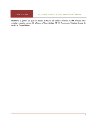 4 SEM. ECOLOGIA            LO QUE NOS DEPARA EL FUTURO: “LAS CIFRAS NO MIENTEN”



De Duve, C. (2008). Lo que nos depara el futuro: las cifras no mienten. En M. Wallace. Una
mirada a nuestro mundo: 50 años en el futuro (págs. 12-15) Tennessee, Estados Unidos de
América: Grupo Nelson.




                                                                                        4
 