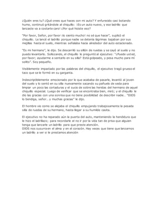 ¿Quién eres tu? ¿Qué crees que haces con mi auto? Y enfurecido casi botando
humo, continuó gritándole al chiquillo: ¡Es un auto nuevo, y ese ladrillo que
lanzaste va a costarte caro! ¿Por qué hiciste eso?
“Por favor, Señor, por favor ¡lo siento mucho! no sé que hacer”, suplicó el
chiquillo. Le lancé el ladrillo porque nadie se detenía lágrimas bajaban por sus
mejillas hasta el suelo, mientras señalaba hacia alrededor del auto estacionado.
“Es mi hermano”, le dijo. Se descarriló su sillón de ruedas y se cayó al suelo y no
puedo levantarlo. Sollozando, el chiquillo le preguntó al ejecutivo: “¿Puede usted,
por favor; ayudarme a sentarlo en su silla? Está golpeado, y pesa mucho para mí
solito”. Soy pequeño.
Visiblemente impactado por las palabras del chiquillo, el ejecutivo tragó grueso el
taco que se le formó en su garganta.
Indescriptiblemente emocionado por lo que acababa de pasarle, levantó al joven
del suelo y lo sentó en su silla nuevamente sacando su pañuelo de seda para
limpiar un poco las cortaduras y el sucio de sobre las heridas del hermano de aquel
chiquillo especial. Luego de verificar que se encontraba bien, miró; y el chiquillo le
dio las gracias con una sonrisa que no tiene posibilidad de describir nadie… “DIOS
lo bendiga, señor… y muchas gracias” le dijo.
El hombre vio como se alejaba el chiquillo empujando trabajosamente la pesada
silla de ruedas de su hermano, hasta llegar a su humilde casita.
El ejecutivo no ha reparado aún la puerta del auto, manteniendo la hendidura que
le hizo el ladrillazo; para recordarle el no ir por la vida tan de prisa que alguien
tenga que lanzarle un ladrillo para que preste atención.
DIOS nos susurra en el alma y en el corazón. Hay veces que tiene que lanzarnos
un ladrillo a ver si le prestamos atención
 