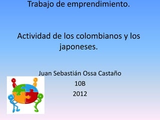 Trabajo de emprendimiento.


Actividad de los colombianos y los
           japoneses.

     Juan Sebastián Ossa Castaño
                 10B
                2012
 