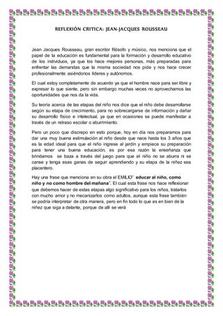 REFLEXIÓN CRITICA: JEAN-JACQUES ROUSSEAU
Jean Jacques Rousseau, gran escritor filósofo y músico, nos menciona que el
papel de la educación es fundamental para la formación y desarrollo educativo
de los individuos, ya que los hace mejores personas, más preparadas para
enfrentar las demandas que la misma sociedad nos pide y nos hace crecer
profesionalmente asiéndonos líderes y autónomos.
El cual estoy completamente de acuerdo ya que el hombre nace para ser libre y
expresar lo que siente, pero sin embargo muchas veces no aprovechamos las
oportunidades que nos da la vida.
Su teoría acerca de las etapas del niño nos dice que el niño debe desarrollarse
según su etapa de crecimiento, para no sobrecargarse de información y dañar
su desarrollo físico e intelectual, ya que en ocasiones se puede manifestar a
través de un retraso escolar o aburrimiento.
Pero un poco que discrepo en esto porque, hoy en día nos preparamos para
dar una muy buena estimulación al niño desde que nace hasta los 3 años que
es la edad ideal para que el niño ingrese al jardín y empiece su preparación
para tener una buena educación, es por esa razón la enseñanza que
brindamos se baza a través del juego para que el niño no se aburra ni se
canse y tenga esas ganas de seguir aprendiendo y su etapa de la niñez sea
placentero.
Hay una frase que menciona en su obra el EMILIO” educar al niño, como
niño y no como hombre del mañana”. El cual esta frase nos hace reflexionar
que debemos hacer de estas etapas algo significativo para los niños, tratarlos
con mucho amor y no mecanizarlos como adultos, aunque esta frase también
se podría interpretar de otra manera, pero en fin todo lo que es en bien de la
niñez que siga a delante, porque de allí se verá
 