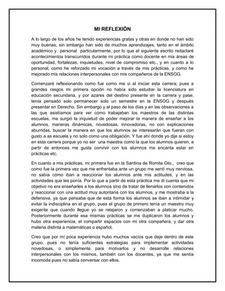MI REFLEXIÓN
A lo largo de los años he tenido experiencias gratas y otras en donde no han sido
muy buenas, sin embargo han sido de muchos aprendizajes, tanto en el ámbito
académico y personal particularmente, por lo que el siguiente escrito redactaré
acontecimientos transcurridos durante mi práctica como docente en mis áreas de
oportunidad, fortalezas, inquietudes, nivel de compromiso etc., y en cuanto a lo
personal, como he reforzado mi vocación a través de mis prácticas, y como he
mejorado mis relaciones interpersonales con mis compañeros de la ENSOG.
Comenzaré reflexionando como fue como me vi al iniciar esta carrera; pues a
grandes rasgos mi primera opción no había sido estudiar la licenciatura en
educación secundaria, y por azares del destino presente en la carrera y pase,
tenía pensado solo permanecer solo un semestre en la ENSOG y después
presentar en Derecho. Sin embargo y al paso de los días y en las observaciones a
las que asistíamos para ver como trabajaban los maestros de las distintas
escuelas, me surgió la inquietud de poder mejorar la manera de enseñar a los
alumnos, maneras dinámicas, novedosas, innovadoras, no con explicaciones
aburridas, buscar la manera en que los alumnos se interesarán que fueran con
gusto a as escuela y no solo como una obligación. Y fue ahí donde yo dije si estoy
en esta carrera porque yo no ser una maestra como la que los alumnos quieren, a
partir de entonces me gusta convivir con los alumnos me encanta estar en
prácticas etc.
En cuanto a mis prácticas, mi primera fue en la Sardina de Romita Gto., creo que
como fue la primera vez que me enfrentaba ante un grupo me sentí muy nerviosa,
no sabía cómo iban a reaccionar los alumnos ante mis actitudes, y en las
actividades que les ponía. Por lo que a partir de esta práctica me di cuenta que mi
objetivo no era enseñarles a los alumnos sino de tratar de llenarlos con contenidos
y reaccionar con una actitud muy autoritaria con los alumnos, y me mostraba a la
defensiva, ya que pensaba que de esta forma los alumnos se iban a intimidar y
evitar la indisciplina en el grupo, pues el grupo de primero tenía un maestro muy
exigente que cuando llegue yo se relajaron y comenzaban a platicar mucho.
Posteriormente durante esa mismas prácticas se me duplicaron los alumnos y
hubo otra experiencia, el compartir espacios con mi otra compañera, y dar otra
materia distinta a matemáticas o español.
Creo que por mí poca experiencia hubo muchos vacíos que deje dentro de este
grupo, pues no tenía suficientes estrategias para implementar actividades
novedosas, o simplemente para motivarlos y no desarrolle relaciones
interpersonales con los mismos, también con los docentes, ya que me sentía
incomoda pues no sabía conversar con ellos.
 