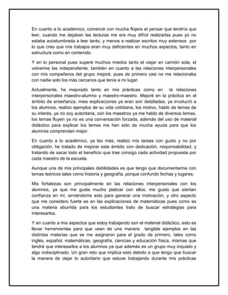 En cuanto a lo académico, comencé con mucha flojera el pensar que tendría que
leer, cuando me dejaban las lecturas me era muy difícil realizarlas pues yo no
estaba acostumbrada a leer tanto, y menos a realizar escritos muy extensos por
lo que creo que mis trabajos eran muy deficientes en muchos aspectos, tanto en
estructura como en contenido.
Y en lo personal pues superé muchos miedos tanto el viajar en camión sola, el
volverme las independiente, también en cuanto a las relaciones interpersonales
con mis compañeros del grupo mejoré, pues de primero casi no me relacionaba
con nadie solo los más cercanos que tenía a mi lugar.
Actualmente, he mejorado tanto en mis prácticas como en la relaciones
interpersonales maestro-alumno y maestro-maestro. Mejoré en la práctica en el
ámbito de enseñanza, mies explicaciones ya eran son detalladas, ya involucró a
los alumnos, realizo ejemplos de su vida cotidiana, los motivo, hablo de temas de
su interés, ya no soy autoritaria, con los maestros ya me hablo de diversos temas,
los temas fluyen ya no es una conversación forzada, además del uso de material
didáctico para explicar los temas me han sido de mucha ayuda para que los
alumnos comprendan mejor.
En cuanto a lo académico, ya leo más, realizo mis tareas con gusto y no por
obligación, he tratado de mejorar este ámbito con dedicación, responsabilidad, y
tratando de sacar todo el beneficio que trae consigo cada actividad propuesta por
cada maestro de la escuela.
Aunque una de mis principales debilidades es que tengo que documentarme con
temas teóricos tales como historia y geografía, porque confundo fechas y lugares.
Mis fortalezas son principalmente en las relaciones interpersonales con los
alumnos, ya que me gusta mucho platicar con ellos, me gusta que sientan
confianza en mí, sirviéndome esto para generar una motivación, y otro aspecto
que me considero fuerte es en las explicaciones de matemáticas pues como es
una materia aburrida para los estudiantes trato de buscar estrategias para
interesarlos.
Y en cuanto a mis aspectos que estoy trabajando son el material didáctico, esto es
llevar herramientas para que vean de una manera tangible ejemplos en las
distintas materias que se me asignaron para el grado de primero, tales como
inglés, español, matemáticas, geografía, ciencias y educación física, mismas que
tendré que interesarlos a los alumnos ya que además es un grupo muy inquieto y
algo indisciplinado. Un gran reto que implica esto debido a que tengo que buscar
la manera de dejar lo autoritario que estuve trabajando durante mis prácticas
 