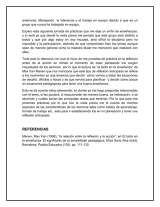 anteriores. Manejando la tolerancia y el trabajo en equipo debido a que es un
grupo que nunca ha trabajado en equipo.
Espero esta siguiente jornada de prácticas que me deje un sinfín de enseñanzas,
y lo será ya que desde la visita previa me percate que este grupo será distinto a
todos y que por algo estoy en esa escuela, será difícil la disciplina pero no
imposible y la participación, además de que comprendan bien los temas aunque
sean de manera general como la maestra titular me mencionó que realizará con
ellos.
Todo esto lo relacionó con que al inicio de mis jornadas de práctica en la reflexión
antes de la acción en donde al momento de estar planeando me surgen
inquietudes de los alumnos por lo que la lectura de “el tacto en la enseñanza” de
Max Van Manen que nos menciona que este tipo de reflexión anticipada se refiere
a los momentos en que tenemos que decidir cómo vamos a tratar las situaciones
de desafío, difíciles o liosas y es que servirá para planificar y decidir cómo actuar
en situaciones pedagógicas para tener una buena enseñanza.
Esto se da cuando estoy planeando, en donde yo me hago preguntas relacionadas
con el tema, si les gustará, si reaccionarán de manera buena, se interesarán, o se
aburrirán y cuáles serían las principales dudas que tendrían. Por lo que para mis
próximas prácticas por lo que con la visita previa me di cuenta de muchos
aspectos de las características de los alumnos tales como estilos de aprendizaje,
formas de trabajo etc., esto para ir estableciendo los en mi planeación y tener una
reflexión anticipada.
REFERENCIAS
Manen, Max Van (1998), “la relación entre la reflexión y la acción”, en El tacto en
la enseñanza. El significado de la sensibilidad pedagógica, Elisa Sanz Aisa (trad),
Barcelona, Paidós Educador (135), pp. 111-135
 