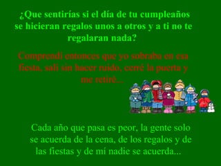 ¿Que sentirías si el día de tu cumpleaños se hicieran regalos unos a otros y a ti no te regalaran nada?  Comprendí entonces que yo sobraba en esa fiesta, salí sin hacer ruido, cerré la puerta y me retiré...  Cada año que pasa es peor, la gente solo se acuerda de la cena, de los regalos y de las fiestas y de mí nadie se acuerda...   