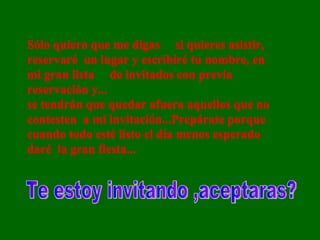 Sólo quiero que me digas  si quieres asistir, reservaré  un lugar y escribiré tu nombre, en mi gran lista  de invitados con previa reservación y...  se tendrán que quedar afuera aquellos que no contesten  a mi invitación...Prepárate porque cuando todo esté listo el día menos esperado daré  la gran fiesta...  Sólo quiero que me digas  si quieres asistir, reservaré  un lugar y escribiré tu nombre, en mi gran lista  de invitados con previa reservación y...  se tendrán que quedar afuera aquellos que no contesten  a mi invitación...Prepárate porque cuando todo esté listo el día menos esperado daré  la gran fiesta...  Te estoy invitando ,aceptaras? 