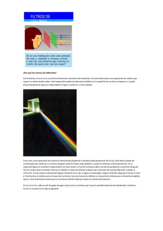 ¿Por qué loscoloresson diferentes?
Ciertamente, elarcoiris es uno delos fenómenos naturales más llamativos. En ésteobservamos una separaciónde colores que
siguen un determinado orden. Esta separación podemos observarla tambiénen la superficiede undiscocompacto,o cuando
pequeñas gotas de agua son dispersadas alregarun jardínen undía soleado.
Pues bien, esta separación decolores es denominada dispersión cromática (descomposición dela luz). Este efecto puede ser
amplificado por medio deun prisma triangular comolo hiciera Isaac Newton,a quien se atribuyesudescubrimiento. En la
siguiente figura semuestra el experimento.Se haceincidir un haz deluz blanca sobre una delas paredes de unprisma triangular
de tal manera queserefracte. Estehaz se divideen haces dedistintos colores que sedesvían demanera diferente cuando se
refractan. El que menos sedesvía del ángulo incidente es el rojo,lesigueel anaranjado, luegoelamarillo, después elverde, elazul
y, finalmente, el violeta,quees elquemás sedesvía. Deesta manera se obtieneun conjuntode colores ques edenomina espectro
óptico. Este fenómeno muestra quela luz blanca está formada portodos los colores del espectro.
En los arco iris, cada una de las gotas deagua actúa comoun prisma, por loquees posibleobservaresta dispersión cromática.
Como se muestra enla figura siguiente.
 