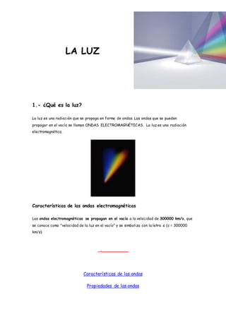LA LUZ
1.- ¿Qué es la luz?
La luz es una radiación que se propaga en forma de ondas. Las ondas que se pueden
propagar en el vacío se llaman ONDAS ELECTROMAGNÉTICAS. La luz es una radiación
electromagnética.
Características de las ondas electromagnéticas
Las ondas electromagnéticas se propagan en el vacío a la velocidad de 300000 km/s, que
se conoce como "velocidad de la luz en el vacío" y se simboliza con la letra c (c = 300000
km/s).
Características de las ondas
Propiedades de las ondas
 