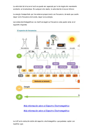 La velocidad de la luz en el vacío no puede ser superada por la de ningún otro movimiento
existente en la naturaleza. En cualquier otro medio, la velocidad de la luz es inferior.
La energía transportada por las ondas es proporcional a su frecuencia, de modo que cuanto
mayor es la frecuencia de la onda, mayor es su energía.
Las ondas electromagnéticas se clasifican según su frecuencia como puede verse en el
siguiente diagrama:
Más información sobre el Espectro Electromagnético
Más información sobre el Espectro Electromagnético
La LUZ es la radiación visible del espectro electromagnético que podemos captar con
nuestros ojos.
 