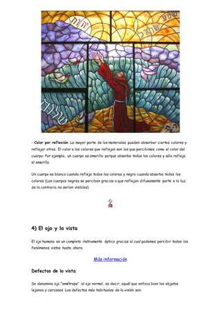 - Color por reflexión: La mayor parte de los materiales pueden absorber ciertos colores y
reflejar otros. El color o los colores que reflejan son los que percibimos como el color del
cuerpo. Por ejemplo, un cuerpo es amarillo porque absorbe todos los colores y sólo refleja
el amarillo.
Un cuerpo es blanco cuando refleja todos los colores y negro cuando absorbe todos los
colores (Los cuerpos negros se perciben gracias a que reflejan difusamente parte e la luz;
de lo contrario no serían visibles).
4) El ojo y la vista
El ojo humano es un completo instrumento óptico gracias al cual podemos percibir todos los
fenómenos vistos hasta ahora.
Más información
Defectos de la vista
Se denomina ojo "emétrope" al ojo normal, es decir, aquél que enfoca bien los objetos
lejanos y cercanos. Los defectos más habituales de la visión son:
 