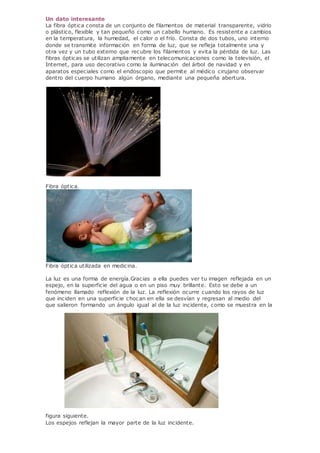 Un dato interesante
La fibra óptica consta de un conjunto de filamentos de material transparente, vidrio
o plástico, flexible y tan pequeño como un cabello humano. Es resistente a cambios
en la temperatura, la humedad, el calor o el frío. Consta de dos tubos, uno interno
donde se transmite información en forma de luz, que se refleja totalmente una y
otra vez y un tubo externo que recubre los filamentos y evita la pérdida de luz. Las
fibras ópticas se utilizan ampliamente en telecomunicaciones como la televisión, el
Internet, para uso decorativo como la iluminación del árbol de navidad y en
aparatos especiales como el endoscopio que permite al médico cirujano observar
dentro del cuerpo humano algún órgano, mediante una pequeña abertura.
Fibra óptica.
Fibra óptica utilizada en medicina.
La luz es una forma de energía.Gracias a ella puedes ver tu imagen reflejada en un
espejo, en la superficie del agua o en un piso muy brillante. Esto se debe a un
fenómeno llamado reflexión de la luz. La reflexión ocurre cuando los rayos de luz
que inciden en una superficie chocan en ella se desvían y regresan al medio del
que salieron formando un ángulo igual al de la luz incidente, como se muestra en la
figura siguiente.
Los espejos reflejan la mayor parte de la luz incidente.
 