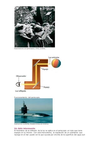 Espectadores con periscopios, 1939, Londres.
Funcionamiento del periscopio.
Submarino, Louisville, Estados Unidos de América.
Un dato interesante
El fenómeno de la reflexión de la luz se aplica en el periscopio un tubo que tiene
espejos en su interior. Con este instrumento, la tripulación de un submarino que
navega en el mar puede ver lo que sucede por encima de la superficie del agua aun
 