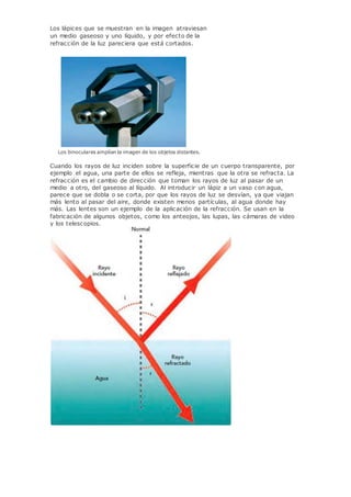 Los lápices que se muestran en la imagen atraviesan
un medio gaseoso y uno líquido, y por efecto de la
refracción de la luz pareciera que está cortados.
Los binoculares amplían la imagen de los objetos distantes.
Cuando los rayos de luz inciden sobre la superficie de un cuerpo transparente, por
ejemplo el agua, una parte de ellos se refleja, mientras que la otra se refracta. La
refracción es el cambio de dirección que toman los rayos de luz al pasar de un
medio a otro, del gaseoso al líquido. Al introducir un lápiz a un vaso con agua,
parece que se dobla o se corta, por que los rayos de luz se desvían, ya que viajan
más lento al pasar del aire, donde existen menos partículas, al agua donde hay
más. Las lentes son un ejemplo de la aplicación de la refracción. Se usan en la
fabricación de algunos objetos, como los anteojos, las lupas, las cámaras de video
y los telescopios.
 