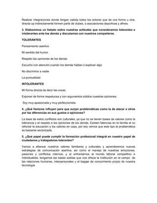 Realizar integraciones donde tengan cabida todos los actores que de una forma u otra,
directa op indirectamente formen parte de clubes, o asociaciones deportivas y afines.

3. Elaboremos un listado sobre nuestras actitudes que consideramos tolerantes e
intolerantes ante los demás y discutamos con nuestros compañeros.

TOLERANTES

Pensamiento asertivo

Mi sentido del humor.

Respeto las opiniones de los demás

Escucho con atención cuando los demás hablan o explican algo

No discrimino a nadie

La puntualidad

INTOLERANTES

Mi forma directa de decir las cosas.

Exponer de forma respetuosa y con argumentos solidos nuestras opiniones.

Soy muy apasionada y muy perfeccionista.

4. ¿Qué factores influyen para que surjan problemáticas como la de atacar a otros
por las diferencias en sus gustos o opiniones?

La base de estos conflictos son culturales, ya que no se tienen bases de valores como la
tolerancia y el respeto a las opiniones de los demás. Existen falencias en la familia al no
reforzar la educación y los valores en casa, por eso vemos que este tipo te problemática
es bastante sectorizada.

5. ¿Qué papel puede cumplir la formación profesional integral en nuestro papel de
ciudadanos y trabajadores tolerantes?

Vamos a afianzar nuestros valores familiares y culturales y aprenderemos nuevas
estrategias de comunicación asertiva, así como el manejo de nuestras emociones,
pasiones y conflictos internos; y al enfrentarnos al mundo laboral competitivo e
individualista, tengamos las bases solidas que nos ofrece la institución en el campo de
las relaciones humanas, interpersonales y el bagaje de conocimiento propio de nuestra
tecnología.
 