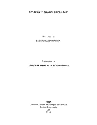 REFLEXION “ELOGIO DE LA DIFICULTAD”
Presentado a:
ELKIN GIOVANNI GAVIRIA
Presentado por:
JESSICA LEANDRA VILLA MICOLTA/840088
SENA
Centro de Gestión Tecnológica de Servicios
Gestión Empresarial
Cali
2014
 