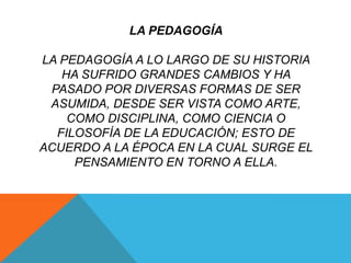 LA PEDAGOGÍA

LA PEDAGOGÍA A LO LARGO DE SU HISTORIA
   HA SUFRIDO GRANDES CAMBIOS Y HA
 PASADO POR DIVERSAS FORMAS DE SER
 ASUMIDA, DESDE SER VISTA COMO ARTE,
    COMO DISCIPLINA, COMO CIENCIA O
  FILOSOFÍA DE LA EDUCACIÓN; ESTO DE
ACUERDO A LA ÉPOCA EN LA CUAL SURGE EL
     PENSAMIENTO EN TORNO A ELLA.
 