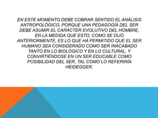 EN ESTE MOMENTO DEBE COBRAR SENTIDO EL ANÁLISIS
 ANTROPOLÓGICO, PORQUE UNA PEDAGOGÍA DEL SER
 DEBE ASUMIR EL CARÁCTER EVOLUTIVO DEL HOMBRE,
       EN LA MEDIDA QUE ESTO, COMO SE DIJO
ANTERIORMENTE, ES LO QUE HA PERMITIDO QUE EL SER
  HUMANO SEA CONSIDERADO COMO SER INACABADO
    TANTO EN LO BIOLÓGICO Y EN LO CULTURAL, Y
    CONVIRTIÉNDOSE EN UN SER EDUCABLE COMO
    POSIBILIDAD DEL SER, TAL COMO LO REFERIRÍA
                    HEIDEGGER.
 