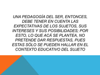 UNA PEDAGOGÍA DEL SER, ENTONCES,
     DEBE TENER EN CUENTA LAS
 EXPECTATIVAS DE LOS SUJETOS, SUS
INTERESES Y SUS POSIBILIDADES; POR
  ESTO, LO QUE ACÁ SE PLANTEA, NO
  PRETENDE DAR RESPUESTAS, PUES
ESTAS SÓLO SE PUEDEN HALLAR EN EL
  CONTEXTO EDUCATIVO DEL SUJETO
 