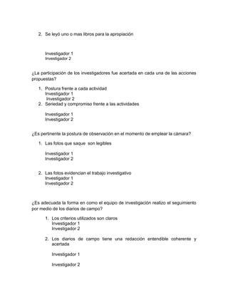 2. Se leyó uno o mas libros para la apropiación



      Investigador 1
      Investigador 2


¿La participación de los investigadores fue acertada en cada una de las acciones
propuestas?

   1. Postura frente a cada actividad
      Investigador 1
       Investigador 2
   2. Seriedad y compromiso frente a las actividades

      Investigador 1
      Investigador 2


¿Es pertinente la postura de observación en el momento de emplear la cámara?

   1. Las fotos que saque son legibles

      Investigador 1
      Investigador 2


   2. Las fotos evidencian el trabajo investigativo
      Investigador 1
      Investigador 2



¿Es adecuada la forma en como el equipo de investigación realizo el seguimiento
por medio de los diarios de campo?

      1. Los criterios utilizados son claros
         Investigador 1
         Investigador 2

      2. Los diarios de campo tiene una redacción entendible coherente y
         acertada

         Investigador 1

         Investigador 2
 