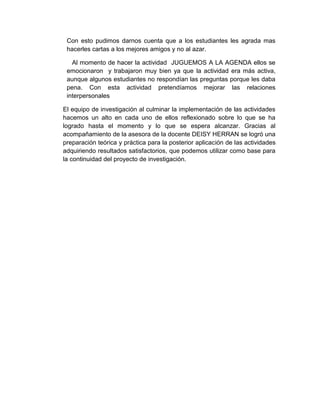 Con esto pudimos darnos cuenta que a los estudiantes les agrada mas
 hacerles cartas a los mejores amigos y no al azar.

   Al momento de hacer la actividad JUGUEMOS A LA AGENDA ellos se
 emocionaron y trabajaron muy bien ya que la actividad era más activa,
 aunque algunos estudiantes no respondían las preguntas porque les daba
 pena. Con esta actividad pretendíamos mejorar las relaciones
 interpersonales

El equipo de investigación al culminar la implementación de las actividades
hacemos un alto en cada uno de ellos reflexionado sobre lo que se ha
logrado hasta el momento y lo que se espera alcanzar. Gracias al
acompañamiento de la asesora de la docente DEISY HERRAN se logró una
preparación teórica y práctica para la posterior aplicación de las actividades
adquiriendo resultados satisfactorios, que podemos utilizar como base para
la continuidad del proyecto de investigación.
 