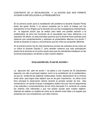 CONTRASTE DE LA REVALIDACION Y LA ACCION QUE NOS PERMITE
AYUDAR A DAR SOLUCION A LA PROBLEMÁTICA



En la primera acción para la revalidación del problema la docente Claudia Flores
titular del grado Quinto 3 no estuvo presente por lo tanto el trabajo con los
estudiantes no fue dirigido por la docente sino por las investigadoras directamente;
en la segunda acción que se realizo para darle una posible solución a la
problemática se tomo las funciones de la sexualidad que hace referencia a la
expresión de afecto; en esta actividad quisimos que la docente fuera participe para
observar que comportamientos y actitudes se presentaban alternas a la acción 1
donde la docente no estuvo y encontramos que los niños se comportan diferente.

En la primera acción fue de vital importancia conocer las actitudes de los niños sin
su tutora la docente Claudia F. pero también notamos que esta participación
pasiva de la docente en la acción ayudo para que los estudiantes trabajaran en las
acciones propuestas y se llevara a cabo nuestro objetivo.



                    EVALUACIÓN DEL PLAN DE ACCIÓN 1



La ejecución del plan de acción 1 se aplica a una muestra de 30 estudiantes
logrando con ello el principal objetivo como lo la revalidación de la problemática,
ya que se evidencia las palabras inadecuadas, burlas, depreciación de si mismos
entre otras: para lograr este objetivo que es de gran importancia se utilizó como
foco principal la observación directa durante la jornada escolar de tres días
consecutivos, en donde el grupo investigativo realizo hora por hora el seguimiento
a las actitudes y comportamientos de los niños del grado 5-3, teniendo en cuenta
los criterios mas relevantes y que nos podían ayudar para nuestro objetivo.
Además de realizar un análisis de cómo es la relación entre ellos y el respeto que
presentan por sus compañeros y por ellos mismos.
 