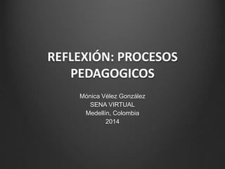 REFLEXIÓN: PROCESOS 
PEDAGOGICOS 
Mónica Vélez González 
SENA VIRTUAL 
Medellín, Colombia 
2014 
 