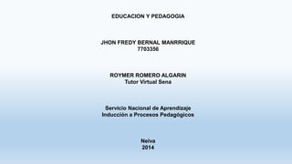 EDUCACION Y PEDAGOGIA 
JHON FREDY BERNAL MANRRIQUE 
7703356 
ROYMER ROMERO ALGARIN 
Tutor Virtual Sena 
Servicio Nacional de Aprendizaje 
Inducción a Procesos Pedagógicos 
Neiva 
2014 
 