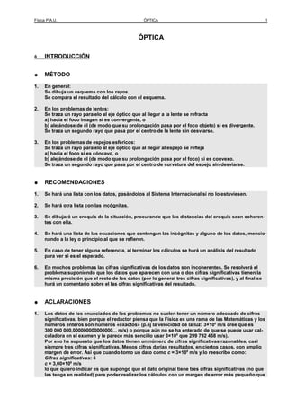 Física P.A.U. ÓPTICA 1
ÓPTICA
◊ INTRODUCCIÓN
● MÉTODO
1. En general:
Se dibuja un esquema con los rayos.
Se compara el resultado del cálculo con el esquema.
2. En los problemas de lentes:
Se traza un rayo paralelo al eje óptico que al llegar a la lente se refracta
a) hacia el foco imagen si es convergente, o
b) alejándose de él (de modo que su prolongación pasa por el foco objeto) si es divergente.
Se traza un segundo rayo que pasa por el centro de la lente sin desviarse.
3. En los problemas de espejos esféricos:
Se traza un rayo paralelo al eje óptico que al llegar al espejo se refleja
a) hacia el foco si es cóncavo, o
b) alejándose de él (de modo que su prolongación pasa por el foco) si es convexo.
Se traza un segundo rayo que pasa por el centro de curvatura del espejo sin desviarse.
● RECOMENDACIONES
1. Se hará una lista con los datos, pasándolos al Sistema Internacional si no lo estuviesen.
2. Se hará otra lista con las incógnitas.
3. Se dibujará un croquis de la situación, procurando que las distancias del croquis sean coheren-
tes con ella.
4. Se hará una lista de las ecuaciones que contengan las incógnitas y alguno de los datos, mencio-
nando a la ley o principio al que se refieren.
5. En caso de tener alguna referencia, al terminar los cálculos se hará un análisis del resultado
para ver si es el esperado.
6. En muchos problemas las cifras significativas de los datos son incoherentes. Se resolverá el
problema suponiendo que los datos que aparecen con una o dos cifras significativas tienen la
misma precisión que el resto de los datos (por lo general tres cifras significativas), y al final se
hará un comentario sobre el las cifras significativas del resultado.
● ACLARACIONES
1. Los datos de los enunciados de los problemas no suelen tener un número adecuado de cifras
significativas, bien porque el redactor piensa que la Física es una rama de las Matemáticas y los
números enteros son números «exactos» (p.ej la velocidad de la luz: 3×108
m/s cree que es
300 000 000,000000000000000... m/s) o porque aún no se ha enterado de que se puede usar cal-
culadora en el examen y le parece más sencillo usar 3×108
que 299 792 458 m/s).
Por eso he supuesto que los datos tienen un número de cifras significativas razonables, casi
siempre tres cifras significativas. Menos cifras darían resultados, en ciertos casos, con amplio
margen de error. Así que cuando tomo un dato como c = 3×108
m/s y lo reescribo como:
Cifras significativas: 3
c = 3,00×108
m/s
lo que quiero indicar es que supongo que el dato original tiene tres cifras significativas (no que
las tenga en realidad) para poder realizar los cálculos con un margen de error más pequeño que
 