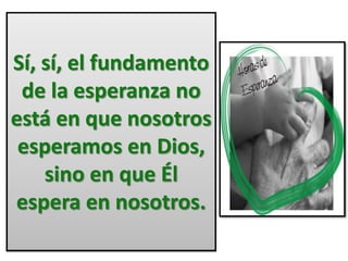 Sí, sí, el fundamento 
de la esperanza no 
está en que nosotros 
esperamos en Dios, 
sino en que Él 
espera en nosotros. 
 