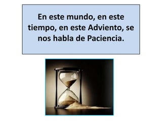 En este mundo, en este 
tiempo, en este Adviento, se 
nos habla de Paciencia. 
 