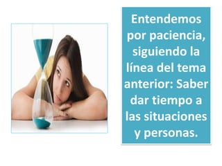 Entendemos 
por paciencia, 
siguiendo la 
línea del tema 
anterior: Saber 
dar tiempo a 
las situaciones 
y personas. 
 