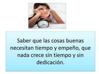 Saber que las cosas buenas 
necesitan tiempo y empeño, que 
nada crece sin tiempo y sin 
dedicación. 
 