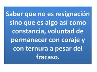 Saber que no es resignación 
sino que es algo así como 
constancia, voluntad de 
permanecer con coraje y 
con ternura a pesar del 
fracaso. 
 