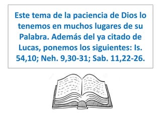 Este tema de la paciencia de Dios lo 
tenemos en muchos lugares de su 
Palabra. Además del ya citado de 
Lucas, ponemos los siguientes: Is. 
54,10; Neh. 9,30-31; Sab. 11,22-26. 
 