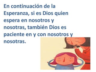 En continuación de la 
Esperanza, si es Dios quien 
espera en nosotros y 
nosotras, también Dios es 
paciente en y con nosotros y 
nosotras. 
 