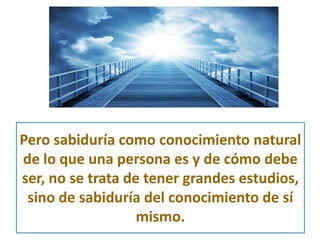 Pero sabiduría como conocimiento natural 
de lo que una persona es y de cómo debe 
ser, no se trata de tener grandes estudios, 
sino de sabiduría del conocimiento de sí 
mismo. 
 