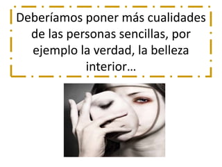 Deberíamos poner más cualidades 
de las personas sencillas, por 
ejemplo la verdad, la belleza 
interior… 
 