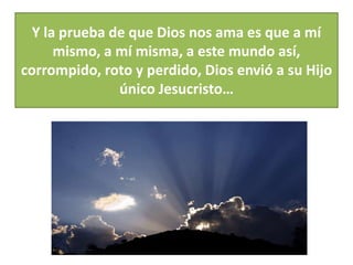 Y la prueba de que Dios nos ama es que a mí 
mismo, a mí misma, a este mundo así, 
corrompido, roto y perdido, Dios envió a su Hijo 
único Jesucristo… 
 