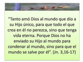 “Tanto amó Dios al mundo que dio a 
su Hijo único, para que todo el que 
crea en él no perezca, sino que tenga 
vida eterna. Porque Dios no ha 
enviado su Hijo al mundo para 
condenar al mundo, sino para que el 
mundo se salve por él”. (Jn. 3,16-17) 
 