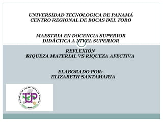 UNIVERSIDAD TECNOLOGICA DE PANAMÁ CENTRO REGIONAL DE BOCAS DEL TORO MAESTRIA EN DOCENCIA SUPERIOR DIDÁCTICA A NIVEL SUPERIOR REFLEXIÓN  RIQUEZA MATERIAL VS RIQUEZA AFECTIVA  ELABORADO POR:    ELIZABETH SANTAMARIA 