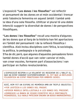 L’exposició “Les dones i les filosofies” vol reflectir
el pensament de les dones en el món occidental i trencar
amb l’absència femenina en aquest àmbit i també amb
la idea d’una sola filosofia. Utilitzar el plural té una doble
intenció: suggerir la diversitat de dones i de perspectives
filosòfiques.

“Les dones i les filosofies” recull una mostra d’algunes
de les dones que al llarg de la història han fet aportacions
en l’àmbit del pensament i de la reflexió filosòfica i
científica. Això inclou disciplines com l’ètica, la sociologia,
la política, la pedagogia o la psicologia.
S’ha de dir, però, que algunes d’aquestes pensadores foren
també dones d’acció que van voler canviar el món,
van crear escoles, formaren part d’associacions i van
participar en lluites revolucionàries.

 L’EXPOSICIÓ RESPON A LA VOLUNTAT DE RESCATAR DE L’OBLIT EL
 QUE HA ESTAT IGNORAT SISTEMÀTICAMENT: EL FET QUE LA REFLEXIÓ
 FILOSÒFICA HA ESTAT PRACTICADA PER AMBDÓS SEXES.


 AIXÍ, HEM FET UN ESFORÇ DE MEMÒRIA AMB UN TRIPLE OBJECTIU:
 •FER JUSTÍCIA A LES DONES DEL PASSAT.
 •OFERIR MODELS INTEL·LECTUALS A LES DONES DEL PRESENT.
 •CORREGIR LA MANCA DE RIGOR CIENTÍFIC DELS CONTINGUTS
 PEDAGÒGICS, ELS QUALS PATEIXEN ENCARA UN BIAIX ANDROCÈNTRIC.
 