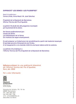 EXPOSICIÓ “LES DONES I LES FILOSOFIES”

Realitzadores:
Conxa Llinàs, Anna Masó i M. José Sánchez

Propietat de la Diputació de Barcelona.
Oficina Tècnica del Pla d’Igualtat.

La petició s’ha de fer des dels programes municipals
per la promoció de les dones.

Per itinerar preferentement per:
Casals de dones.
Les biblioteques de la Xarxa.
Els instituts de segon ensenyament.

Es pot preparar un treball previ de sensibilització a partir del material ressenyat.
El període previst d’itineració és de 15 dies.
A la inauguració o a la cloenda s’oferirà una taula rodona amb les autores.




                                                                                       Primera edició: març del 2000. Disseny gràfic: Pere Canals. Edició i producció: Institut d’Edicions de la Diputació de Barcelona. DL: B-48901-99
La petició s’ha d’adreçar a
l’Oficina Tècnica del Pla d’Igualtat de la Diputació de Barcelona




Reflexions en femení és una publicació bimestral
de l’Oficina Tècnica del Pla d’Igualtat.
Març del 2000

Per a més informació:




Diputació
de Barcelona
Oficina Tècnica
del Pla d’Igualtat


Passeig de Gràcia, 55, 5è 6a
08007 Barcelona
Tel. 934 876 661
Fax 934 881 158
a/e: vinasbd@diba.es
www.diba.es/dona
 