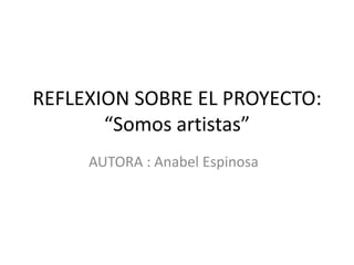 REFLEXION SOBRE EL PROYECTO:
“Somos artistas”
AUTORA : Anabel Espinosa
 