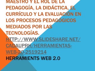 MAESTRO Y EL ROL DE LA
PEDAGOGÍA, LA DIDÁCTICA, EL
CURRÍCULO Y LA EVALUACIÓN EN
LOS PROCESOS PEDAGÓGICOS
MEDIADOS POR LAS
TECNOLOGÍAS.
HTTP://WWW.SLIDESHARE.NET/
CADAUPRH/HERRAMIENTAS-
WEB-20-2519214
HERRAMIENTS WEB 2.0
 